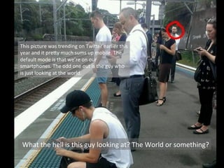 What	
  the	
  hell	
  is	
  this	
  guy	
  looking	
  at?	
  The	
  World	
  or	
  something?	
  
This	
  picture	
  was	
  trending	
  on	
  Twi8er	
  earlier	
  this	
  
year	
  and	
  it	
  pre8y	
  much	
  sums	
  up	
  mobile.	
  The	
  
default	
  mode	
  is	
  that	
  we’re	
  on	
  our	
  
smartphones.	
  The	
  odd	
  one	
  out	
  is	
  the	
  guy	
  who	
  
is	
  just	
  looking	
  at	
  the	
  world.	
  
 