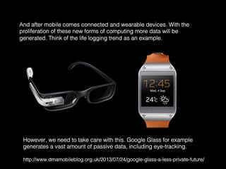 And after mobile comes connected and wearable devices. With the
proliferation of these new forms of computing more data will be
generated. Think of the life logging trend as an example.	
  
However, we need to take care with this. Google Glass for example
generates a vast amount of passive data, including eye-tracking. !
!
http://www.dmamobileblog.org.uk/2013/07/24/google-glass-a-less-private-future/	
  
 