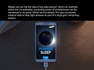 Maybe we can ﬂip the idea of big data around. Here’s an example
where the considerable computing power of smartphones can be
harnessed to do good. Whilst we are asleep, this app processes
medical data to help ﬁght disease as part of a large grid computing
system.	
  
 