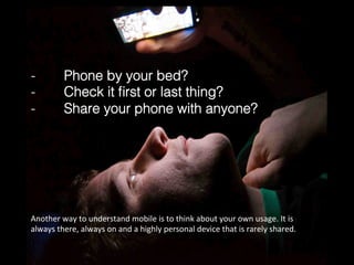 -  Phone by your bed?!
-  Check it ﬁrst or last thing?!
-  Share your phone with anyone?!
Another	
  way	
  to	
  understand	
  mobile	
  is	
  to	
  think	
  about	
  your	
  own	
  usage.	
  It	
  is	
  
always	
  there,	
  always	
  on	
  and	
  a	
  highly	
  personal	
  device	
  that	
  is	
  rarely	
  shared.	
  
 
