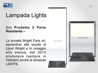 Lampada Lights
(iv) Prodotto 2 Parte
Resistente –
La società Wright Fans srl,
ispirandosi alla scuola di
Llyod Wright e in omaggio
alla stessa, dal 2015
produceva (sempre in
Vietnam) anche la lampada
LIGHTS.
17
 