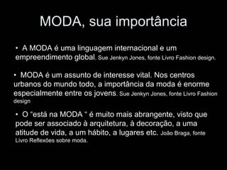 MODA, sua importância
• A MODA é uma linguagem internacional e um
empreendimento global. Sue Jenkyn Jones, fonte Livro Fashion design.

• MODA é um assunto de interesse vital. Nos centros
urbanos do mundo todo, a importância da moda é enorme
especialmente entre os jovens. Sue Jenkyn Jones, fonte Livro Fashion
design

• O “está na MODA “ é muito mais abrangente, visto que
pode ser associado à arquitetura, à decoração, a uma
atitude de vida, a um hábito, a lugares etc. João Braga, fonte
Livro Reflexões sobre moda.
 