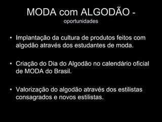 MODA com ALGODÃO -
                   oportunidades


• Implantação da cultura de produtos feitos com
  algodão através dos estudantes de moda.

• Criação do Dia do Algodão no calendário oficial
  de MODA do Brasil.

• Valorização do algodão através dos estilistas
  consagrados e novos estilistas.
 