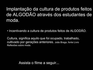 Implantação da cultura de produtos feitos
de ALGODÃO através dos estudantes de
moda.

• Incentivando a cultura de produtos feitos de ALGODÃO.

Cultura, significa aquilo que foi ocupado, trabalhado,
cultivado por gerações anteriores. João Braga, fonte Livro
Reflexões sobre moda.




          Assista o filme a seguir...
 