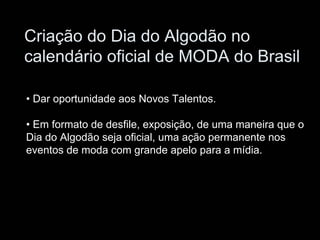 Criação do Dia do Algodão no
calendário oficial de MODA do Brasil

• Dar oportunidade aos Novos Talentos.

• Em formato de desfile, exposição, de uma maneira que o
Dia do Algodão seja oficial, uma ação permanente nos
eventos de moda com grande apelo para a mídia.
 