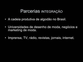 Parcerias INTEGRAÇÃO
• A cadeia produtiva de algodão no Brasil.

• Universidades de desenho de moda, negócios e
  marketing de moda.

• Imprensa, TV, rádio, revistas, jornais, internet.
 