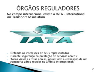 No campo internacional existe a IATA – International
Air Transport Association




o    Defende os interesses de seus representados
o    Garante segurança na prestação de serviços aéreos;
o    Torna viável as rotas aéreas, garantindo a realização de um
    transporte aéreo regular no âmbito internacional;

                                                                   7
 