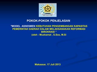POKOK-POKOK PENJELASAN 
“MODEL ASSESMEN KEBUTUHAN PENGEMBANGAN KAPASITAS 
PEMERINTAH DAERAH DALAM MELAKSANAKAN REFORMASI 
BIROKRASI ” 
(oleh : Muskamal , S.Sos, M.Si 
Makassar, 17 Juli 2013 
 