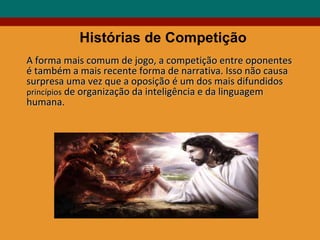 A forma mais comum de jogo, a competição entre oponentes  é também a mais recente forma de narrativa. Isso não causa surpresa uma vez que a oposição é um dos mais difundidos  princípios  de organização da inteligência e da linguagem humana. Histórias de Competição 