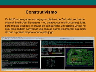 Construtivismo Os MUDs começaram como jogos coletivos de Zork (daí seu nome original: Multi-User Dungeons – ou calabouços multi-usuarios). Mas, para muitas pessoas, o prazer de compartilhar um espaço virtual no qual eles podiam conversar uns com os outros via internet era maior do que o prazer proporcionado pelo jogo. 