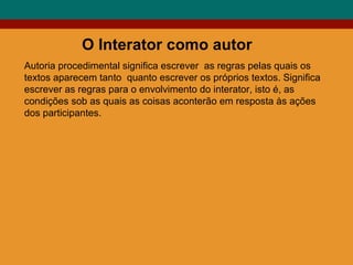 O Interator como autor Autoria procedimental significa escrever  as regras pelas quais os textos aparecem tanto  quanto escrever os próprios textos. Significa escrever as regras para o envolvimento do interator, isto é, as condições sob as quais as coisas aconterão em resposta às ações dos participantes. 