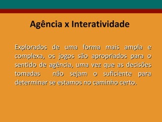 Agência x Interatividade Explorados de uma forma mais ampla e complexa, os jogos são apropriados para o sentido de agência, uma vez que as decisões tomadas  não sejam o suficiente para determinar se estamos no caminho certo. 
