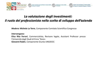 La	valutazione	degli	investimenti:	
il	ruolo	del	professionista	nella	scelta	di	sviluppo	dell’azienda
Modera: Michele La Torre, Componente Comitato Scientifico Congresso
Intervengono:
Elisa Rita Ferrari, Commercialista, Revisore legale, Assistant Professor presso
l'Università degli Studi di Enna "Kore«
Giovanni Rubin, Componente Giunta UNGDCEC
 