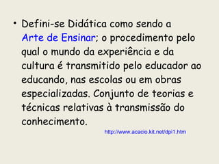 Defini-se Didática como sendo a  Arte de Ensinar ; o procedimento pelo qual o mundo da experiência e da cultura é transmitido pelo educador ao educando, nas escolas ou em obras especializadas. Conjunto de teorias e técnicas relativas à transmissão do conhecimento.  http://www.acacio.kit.net/dpi1.htm 