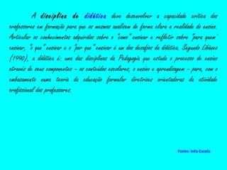 A  disciplina de  didática  deve desenvolver a capacidade crítica dos professores em formação para que os mesmos analisem de forma clara a realidade do ensino. Articular os conhecimentos adquiridos sobre o “como” ensinar e refletir sobre “para quem” ensinar, “o que” ensinar e o “por que” ensinar é um dos desafios da didática. Segundo Libâneo (1990), a didática é: uma das disciplinas da Pedagogia que estuda o processo de ensino através de seus componentes – os conteúdos escolares, o ensino e aprendizagem – para, com o embasamento numa teoria da educação formular diretrizes orientadoras da atividade profissional dos professores. Fonte: Info Escola 
