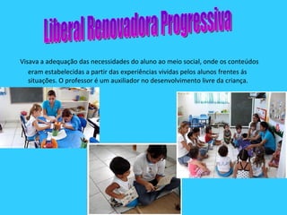 Visava a adequação das necessidades do aluno ao meio social, onde os conteúdos eram estabelecidas a partir das experiências vividas pelos alunos frentes ás situações. O professor é um auxiliador no desenvolvimento livre da criança. Liberal Renovadora Progressiva 