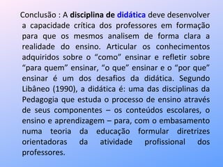 Conclusão : A  disciplina de  didática  deve desenvolver a capacidade crítica dos professores em formação para que os mesmos analisem de forma clara a realidade do ensino. Articular os conhecimentos adquiridos sobre o “como” ensinar e refletir sobre “para quem” ensinar, “o que” ensinar e o “por que” ensinar é um dos desafios da didática. Segundo Libâneo (1990), a didática é: uma das disciplinas da Pedagogia que estuda o processo de ensino através de seus componentes – os conteúdos escolares, o ensino e aprendizagem – para, com o embasamento numa teoria da educação formular diretrizes orientadoras da atividade profissional dos professores. 