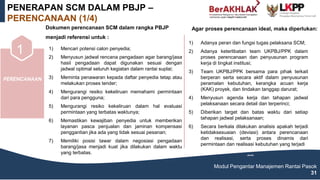 PERENCANAAN
1) Mencari potensi calon penyedia;
2) Menyusun jadwal rencana pengadaan agar barang/jasa
hasil pengadaan dapat digunakan sesuai dengan
jadwal optimal seluruh kegiatan dalam rantai suplai;
3) Meminta penawaran kepada daftar penyedia tetap atau
melakukan proses tender;
4) Mengurangi resiko kekeliruan memahami permintaan
dari para pengguna;
5) Mengurangi resiko kekeliruan dalam hal evaluasi
permintaan yang terbatas waktunya;
6) Memastikan kewajiban penyedia untuk memberikan
layanan pasca penjualan dan jaminan kompensasi
penggantian jika ada yang tidak sesuai pesanan;
7) Memiliki posisi tawar dalam negosiasi pengadaan
barang/jasa menjadi kuat jika dilakukan dalam waktu
yang terbatas.
(MAKE)
1 6 7
PENERAPAN SCM DALAM PBJP –
PERENCANAAN (1/4)
Modul Pengantar Manajemen Rantai Pasok
31
Dokumen perencanaan SCM dalam rangka PBJP
menjadi referensi untuk :
Agar proses perencanaan ideal, maka diperlukan:
1) Adanya peran dan fungsi tugas pelaksana SCM;
2) Adanya keterlibatan team UKPBJ/PPK dalam
proses perencanaan dan penyusunan program
kerja di tingkat institusi;
3) Team UKPBJ/PPK bersama para pihak terkait
berperan serta secara aktif dalam penyusunan
peramalan kebutuhan, kerangka acuan kerja
(KAK) proyek, dan tindakan tanggap darurat;
4) Menyusun agenda kerja dan tahapan jadwal
pelaksanaan secara detail dan terperinci;
5) Diberikan target dan batas waktu dari setiap
tahapan jadwal pelaksanaan;
6) Secara berkala dilakukan analisis apakah terjadi
ketidaksesuaian (deviasi) antara perencanaan
dan realisasi, serta proses dinamis dari
permintaan dan realisasi kebutuhan yang terjadi
(MAKE)
 