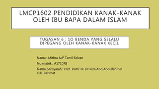 LMCP1602 PENDIDIKAN KANAK-KANAK
OLEH IBU BAPA DALAM ISLAM
Nama : Mithra A/P Tamil Selvan
No matrik : A171078
Nama pensyarah : Prof. Dato’ IR. Dr Riza Atiq Abdullah bin
O.K. Rahmat
TUGASAN 6 : 1O BENDA YANG SELALU
DIPEGANG OLEH KANAK-KANAK KECIL
 