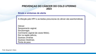 Sinais e sintomas de alerta
A infecção pelo HPV e as lesões precursoras do câncer são assintomáticas.
Câncer:
Sangramento vaginal.
Sinusiorragia.
Corrimento vaginal (às vezes fétido).
Dor na região pélvica,
Queixas urinárias
Queixas intestinais.
Perda de peso.
PREVENÇAO DO CÂNCER DO COLO UTERINO
2023
Profa. Margarida S. Matos
 
