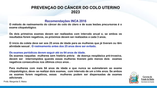 PREVENÇAO DO CÂNCER DO COLO UTERINO
2023
Recomendações INCA 2016
O método de rastreamento do câncer do colo do útero e de suas lesões precursoras é o
exame citopatológico.
Os dois primeiros exames devem ser realizados com intervalo anual e, se ambos os
resultados forem negativos, os próximos devem ser realizados a cada 3 anos.
O início da coleta deve ser aos 25 anos de idade para as mulheres que já tiveram ou têm
atividade sexual . O rastreamento antes dos 25 anos deve ser evitado.
Os exames periódicos devem seguir até os 64 anos de idade.
Os exames naquelas mulheres sem história prévia de doença neoplásica pré-invasiva,
devem ser interrompidos quando essas mulheres tiverem pelo menos dois exames
negativos consecutivos nos últimos cinco anos .
Para mulheres com mais 64 anos de idade e que nunca se submeteram ao exame
citopatológico, deve- se realizar dois exames, com intervalo de um a três anos. Se ambos
os exames forem negativos, essas mulheres podem ser dispensadas de exames
adicionais .
Profa. Margarida S. Matos
 