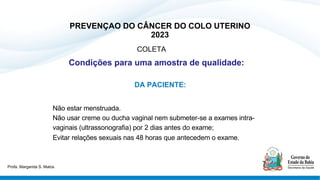 PREVENÇAO DO CÂNCER DO COLO UTERINO
2023
COLETA
Condições para uma amostra de qualidade:
DA PACIENTE:
Não estar menstruada.
Não usar creme ou ducha vaginal nem submeter-se a exames intra-
vaginais (ultrassonografia) por 2 dias antes do exame;
Evitar relações sexuais nas 48 horas que antecedem o exame.
Profa. Margarida S. Matos
 