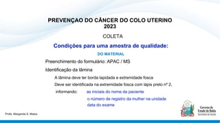 PREVENÇAO DO CÂNCER DO COLO UTERINO
2023
COLETA
Condições para uma amostra de qualidade:
DO MATERIAL
Preenchimento do formulário: APAC / MS
Identificação da lâmina
A lâmina deve ter borda lapidada e extremidade fosca
Deve ser identificada na extremidade fosca com lápis preto nº 2,
informando: as iniciais do nome da paciente
o número de registro da mulher na unidade
data do exame
Profa. Margarida S. Matos
 