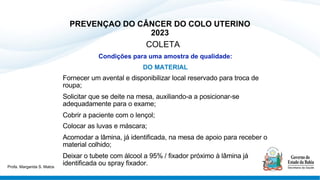 PREVENÇAO DO CÂNCER DO COLO UTERINO
2023
COLETA
Condições para uma amostra de qualidade:
DO MATERIAL
Fornecer um avental e disponibilizar local reservado para troca de
roupa;
Solicitar que se deite na mesa, auxiliando-a a posicionar-se
adequadamente para o exame;
Cobrir a paciente com o lençol;
Colocar as luvas e máscara;
Acomodar a lâmina, já identificada, na mesa de apoio para receber o
material colhido;
Deixar o tubete com álcool a 95% / fixador próximo à lâmina já
identificada ou spray fixador.
Profa. Margarida S. Matos
 