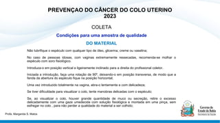 PREVENÇAO DO CÂNCER DO COLO UTERINO
2023
COLETA
Condições para uma amostra de qualidade
DO MATERIAL
Não lubrifique o espéculo com qualquer tipo de óleo, glicerina, creme ou vaselina;
No caso de pessoas idosas, com vaginas extremamente ressecadas, recomenda-se molhar o
espéculo com soro fisiológico.
Introduza-o em posição vertical e ligeiramente inclinado para a direita do profissional coletor.
Iniciada a introdução, faça uma rotação de 90º, deixando-o em posição transversa, de modo que a
fenda da abertura do espéculo fique na posição horizontal;
Uma vez introduzido totalmente na vagina, abra-o lentamente e com delicadeza;
Se tiver dificuldade para visualizar o colo, tente manobras delicadas com o espéculo;
Se, ao visualizar o colo, houver grande quantidade de muco ou secreção, retire o excesso
delicadamente com uma gaze umedecida com solução fisiológica e montada em uma pinça, sem
esfregar no colo , para não perder a qualidade do material a ser colhido;
Profa. Margarida S. Matos
 