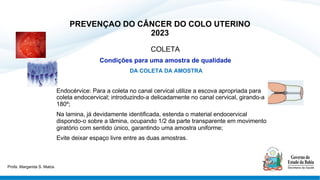 PREVENÇAO DO CÂNCER DO COLO UTERINO
2023
COLETA
Condições para uma amostra de qualidade
DA COLETA DA AMOSTRA
Endocérvice: Para a coleta no canal cervical utilize a escova apropriada para
coleta endocervical; introduzindo-a delicadamente no canal cervical, girando-a
180º;
Na lamina, já devidamente identificada, estenda o material endocervical
dispondo-o sobre a lâmina, ocupando 1/2 da parte transparente em movimento
giratório com sentido único, garantindo uma amostra uniforme;
Evite deixar espaço livre entre as duas amostras.
Profa. Margarida S. Matos
 