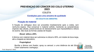 PREVENÇAO DO CÂNCER DO COLO UTERINO
2023
COLETA
Condições para uma amostra de qualidade
DA COLETA DA AMOSTRA
Fixação do material
A fixação do esfregaço deve ser procedida imediatamente após a coleta, sem
nenhuma espera. Visa conservar o material colhido, mantendo as características
originais das células, preservando-as do dessecamento que impossibilitará a leitura
do exame. São duas as formas usadas de fixação:
Álcool etílico a 95%
A lâmina com material deve ser submersa no álcool a 95%, em tubete de boca larga,
até a chegada ao laboratório;
Propinilglicol
Borrifar a lâmina com fixador, spray ou aerosol, a uma distância de até 20cm.
Cobrir totalmente o esfregaço;
Profa. Margarida S. Matos
 