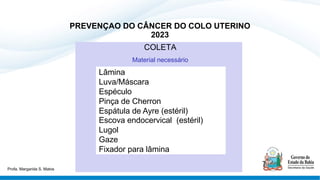 PREVENÇAO DO CÂNCER DO COLO UTERINO
2023
COLETA
Material necessário
Lâmina
Luva/Máscara
Espéculo
Pinça de Cherron
Espátula de Ayre (estéril)
Escova endocervical (estéril)
Lugol
Gaze
Fixador para lâmina
Profa. Margarida S. Matos
 