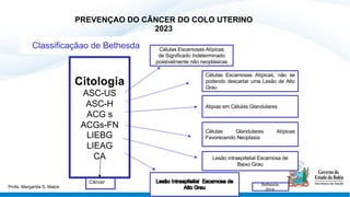 PREVENÇAO DO CÂNCER DO COLO UTERINO
2023
Citologia
ASC-US
ASC-H
ACG s
ACGs-FN
LIEBG
LIEAG
CA
Classificaçãao de Bethesda Células Escamosas Atípicas
de Significado Indeterminado
possivelmente não neoplásicas
Células Escamosas Atípicas, não se
podendo descartar uma Lesão de Alto
Grau
Atipias em Células Glandulares
Células Glandulares Atípicas
Favorecendo Neoplasia
Lesão intraepitelial Escamosa de
Baixo Grau
Bethesda,
2014.
Câncer
Profa. Margarida S. Matos
 