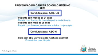 PREVENÇAO DO CÂNCER DO COLO UTERINO
2023
Paciente com menos de 24 anos
Repetir com 3 anos. Se normal repetir a cada 3 anos.
Paciente com mais de 25 anos
Repetir com 6 meses, se anormal solicitar colposcopia.
Colo com JEC visível ou não +Achado anormal
Encaminhar para biopsia
Condutas para ASC-H
Condutas para ASC- US
Profa. Margarida S. Matos
 