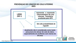 PREVENÇAO DO CÂNCER DO COLO UTERINO
2023
representa a expressão
citomorfológica de uma
infecção transitória
produzida pelo HPV
têm alta probabilidade de
regredir
atualmente não é considerada como lesão
precursora do câncer do colo do útero,
especialmente em mulheres com menos de
30 anos
(INCA
2016).
LIEBG
(NIC I)
Profa. Margarida S. Matos
 