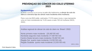 Epidemiologia
No Brasil, excluídos os de tumores de pele não melanoma, o câncer do colo do
útero é o terceiro tipo de câncer mais incidente entre mulheres.
Para o ano de 2023 estão estimados 17.010 casos novos, o que representa
uma um risco considerado de 13,25 casos a cada 100 mil mulheres (INCA,
2022).
Análise regional do câncer do colo do útero no Brasil / 2022.
Norte primeiro mais incidente (20,48/100 mil)
Nordeste segundo mais incidente (17,59/100 mil)
Centro-Oeste terceiro mais incidente (16,66/100 mil)
Região Sul quarto mais incidente (14,55/100 mil)
Região Sudeste quinto mais incidente (12,93/100 mil)
(INCA, 2022).
PREVENÇAO DO CÂNCER DO COLO UTERINO
2023
Profa. Margarida S. Matos
 