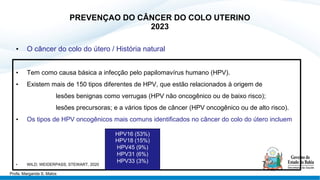 PREVENÇAO DO CÂNCER DO COLO UTERINO
2023
• O câncer do colo do útero / História natural
• Tem como causa básica a infecção pelo papilomavírus humano (HPV).
• Existem mais de 150 tipos diferentes de HPV, que estão relacionados à origem de
lesões benignas como verrugas (HPV não oncogênico ou de baixo risco);
lesões precursoras; e a vários tipos de câncer (HPV oncogênico ou de alto risco).
• Os tipos de HPV oncogênicos mais comuns identificados no câncer do colo do útero incluem
• WILD; WEIDERPASS; STEWART, 2020
HPV16 (53%)
HPV18 (15%)
HPV45 (9%)
HPV31 (6%)
HPV33 (3%)
Profa. Margarida S. Matos
 