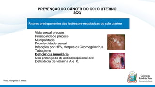 PREVENÇAO DO CÂNCER DO COLO UTERINO
2023
§ Vida sexual precoce
§ Primaparidade precoce
§ Multiparidade
§ Promiscuidade sexual
§ Infecções por HPV, Herpes ou Citomegalovírus
§ Tabagismo
§ Deficiência imunitária
§ Uso prolongado de anticoncepcional oral
§ Deficiência de vitamina A e C.
Fatores predisponentes das lesões pre-neoplásicas do colo uterino
Profa. Margarida S. Matos
 
