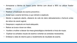 • Armazenar a lâmina do frasco porta- lâmina com álcool a 96% ou utilizar fixador
celular;
• Realizar a finalização do exame preventivo ;
• Avisar que o exame terminou e que retirará o espéculo;
• Manter o espéculo aberto, afasta-lo do colo do útero delicadamente e fecha-lo antes
de retirar do canal vaginal;
• Desprezar o espéculo em local adequado;
• Retirar as luvas e lavar as mãos;
• Auxiliar a mulher a descer da mesa ginecológica orientando a troca de roupa;
• Explicar os achados visuais do exame e orientar as condutas necessárias;
• Enfatizar a data do retorno para o recebimento do resultado do exame.
 