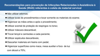 ⚫ Não utilizar adornos;
⚫ Utilizar luvas de procedimentos e tocar somente os materiais do exame;
⚫ Higienizar as mãos antes e após o procedimento;
⚫ Utilizar avental de proteção de respingos no torso;
⚫ Utilizar máscara descartável;
⚫ Trocar lençol e camisolas a cada paciente;
⚫ Utilizar espéculos descartáveis;
⚫ Descartar materiais em lixeira com pedal;
⚫ Higienizar superfícies como maca, mesa auxiliar e foco de luz
com álcool a 70%;
Recomendações para prevenção de Infecções Relacionadas à Assistência à
Saúde (IRAS) referentes à coleta de material cervical
 