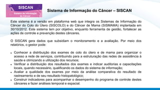 Sistema de Informação do Câncer – SISCAN
Este sistema é a versão em plataforma web que integra os Sistemas de Informação do
Câncer do Colo do Útero (SISCOLO) e do Câncer de Mama (SISMAMA) implantada em
30/10/2012. Este sistema tem por objetivo, enquanto ferramenta de gestão, fortalecer as
ações de controle e prevenção destes cânceres.
O SISCAN gera dados que subsidiam o monitoramento e a avaliação. Por meio dos
relatórios, o gestor pode:
⚫ Conhecer a distribuição dos exames de colo do útero e de mama para organizar o
acesso a rede de serviços, contribuindo para a estruturação das redes de assistência à
saúde e otimizando a utilização dos recursos;
⚫ Verificar a distribuição dos resultados dos exames e indicar auditorias e capacitações
locais, quando necessário, qualificando os dados do sistema de informação;
⚫ Avaliar a qualidade dos exames por meio da análise comparativa do resultado de
rastreamento e de seu resultado histopatológico;
⚫ Construir indicadores para acompanhar o desempenho do programa de controle destes
cânceres e fazer análises temporal e espacial.
 