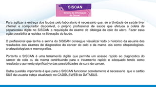 Para agilizar a entrega dos laudos pelo laboratorio é necessario que, se a Unidade de saúde tiver
internet e computador disponível, o próprio profissional de saúde que efetuou a coleta de
papanicolau digite no SISCAN a requisição do exame de citologia do colo do utero. Fazer essa
ação possibilita a rapidez na liberação do laudo.
O profissional que tenha a senha do SISCAN consegue vizualizar todo o historico da úsuaria dos
resultados dos exames de diagnostico do cancer do colo e da mama tais como citopatologicos,
anatopatologicos e mamografias.
Portanto o SISCAN é uma ferramenta digital que permite um acesso rapido ao diagnostico do
cancer de colo ou da mama contribuindo para o tratamento rapido e adequado tendo como
resultado o aumento significativo das possibilidades de cura do cancer.
Outra questão importante é que para o SISCAN funcionar corretamente é necessario que o cartão
SUS da usuaria esteja atualizado no CADSUSWEB do DATASUS.
 