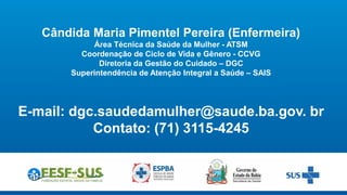 Cândida Maria Pimentel Pereira (Enfermeira)
Área Técnica da Saúde da Mulher - ATSM
Coordenação de Ciclo de Vida e Gênero - CCVG
Diretoria da Gestão do Cuidado – DGC
Superintendência de Atenção Integral a Saúde – SAIS
E-mail: dgc.saudedamulher@saude.ba.gov. br
Contato: (71) 3115-4245
 