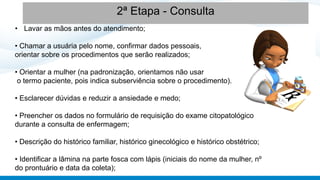 • Lavar as mãos antes do atendimento;
• Chamar a usuária pelo nome, confirmar dados pessoais,
orientar sobre os procedimentos que serão realizados;
• Orientar a mulher (na padronização, orientamos não usar
o termo paciente, pois indica subserviência sobre o procedimento).
• Esclarecer dúvidas e reduzir a ansiedade e medo;
• Preencher os dados no formulário de requisição do exame citopatológico
durante a consulta de enfermagem;
• Descrição do histórico familiar, histórico ginecológico e histórico obstétrico;
• Identificar a lâmina na parte fosca com lápis (iniciais do nome da mulher, nº
do prontuário e data da coleta);
2ª Etapa - Consulta
 