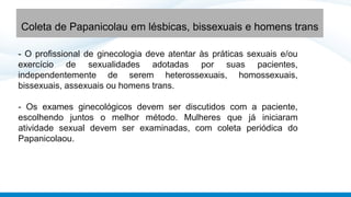 - O profissional de ginecologia deve atentar às práticas sexuais e/ou
exercício de sexualidades adotadas por suas pacientes,
independentemente de serem heterossexuais, homossexuais,
bissexuais, assexuais ou homens trans.
- Os exames ginecológicos devem ser discutidos com a paciente,
escolhendo juntos o melhor método. Mulheres que já iniciaram
atividade sexual devem ser examinadas, com coleta periódica do
Papanicolaou.
Coleta de Papanicolau em lésbicas, bissexuais e homens trans
 