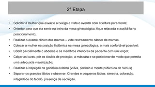 • Solicitar à mulher que esvazie a bexiga e vista o avental com abertura para frente;
• Orientar para que ela sente na beira da mesa ginecológica, fique relaxada e auxiliá-la no
posicionamento;
• Realizar o exame clínico das mamas – vide rastreamento câncer de mamas.
• Colocar a mulher na posição litotômica na mesa ginecológica, o mais confortável possível;
• Cobrir parcialmente o abdome e os membros inferiores da paciente com um lençol;
• Calçar as luvas, pôr os óculos de proteção, a máscara e se posicionar de modo que permita
uma adequada visualização;
• Realizar a inspeção da genitália externa (vulva, períneo e monte púbico ou de Vênus)
• Separar os grandes lábios e observar: Grandes e pequenos lábios: simetria, coloração,
integridade do tecido, presença de secreção.
2ª Etapa
 