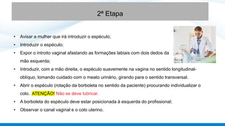 • Avisar a mulher que irá introduzir o espéculo;
• Introduzir o espéculo;
• Expor o introito vaginal afastando as formações labiais com dois dedos da
mão esquerda;
• Introduzir, com a mão direita, o espéculo suavemente na vagina no sentido longitudinal-
oblíquo, tomando cuidado com o meato urinário, girando para o sentido transversal.
• Abrir o espéculo (rotação da borboleta no sentido da paciente) procurando individualizar o
colo. ATENÇÃO! Não se deve lubricar.
• A borboleta do espéculo deve estar posicionada à esquerda do profissional;
• Observar o canal vaginal e o colo uterino.
2ª Etapa
 