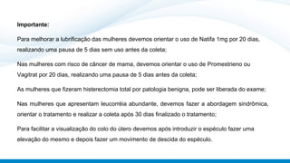 Importante:
Para melhorar a lubrificação das mulheres devemos orientar o uso de Natifa 1mg por 20 dias,
realizando uma pausa de 5 dias sem uso antes da coleta;
Nas mulheres com risco de câncer de mama, devemos orientar o uso de Promestrieno ou
Vagitrat por 20 dias, realizando uma pausa de 5 dias antes da coleta;
As mulheres que fizeram histerectomia total por patologia benigna, pode ser liberada do exame;
Nas mulheres que apresentam leucorréia abundante, devemos fazer a abordagem sindrômica,
orientar o tratamento e realizar a coleta após 30 dias finalizado o tratamento;
Para facilitar a visualização do colo do útero devemos após introduzir o espéculo fazer uma
elevação do mesmo e depois fazer um movimento de descida do espéculo.
 