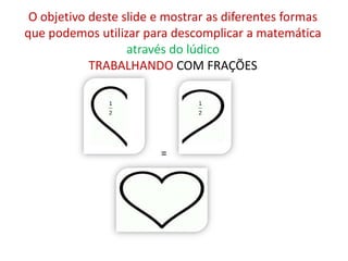 O objetivo deste slide e mostrar as diferentes formas
que podemos utilizar para descomplicar a matemática
                   através do lúdico
            TRABALHANDO COM FRAÇÕES




                        =
 