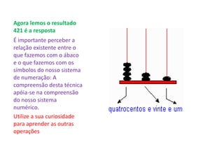 Agora lemos o resultado
421 é a resposta
É importante perceber a
relação existente entre o
que fazemos com o ábaco
e o que fazemos com os
símbolos do nosso sistema
de numeração: A
compreensão desta técnica
apóia-se na compreensão
do nosso sistema
numérico.
Utilize a sua curiosidade
para aprender as outras
operações
 